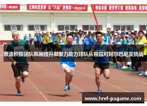 营造积极团队氛围提升凝聚力助力球队从容应对阿尔巴尼亚挑战