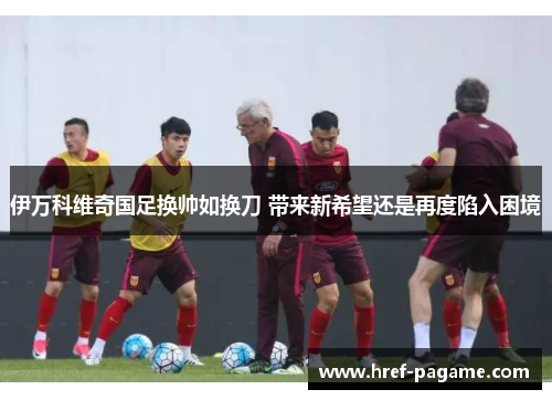 伊万科维奇国足换帅如换刀 带来新希望还是再度陷入困境